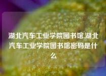 湖北汽车工业学院图书馆,湖北汽车工业学院图书馆密码是什么