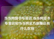 当当网图书专营店,当当网图书专营店和当当网官方旗舰店有什么区别