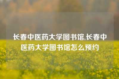 长春中医药大学图书馆,长春中医药大学图书馆怎么预约